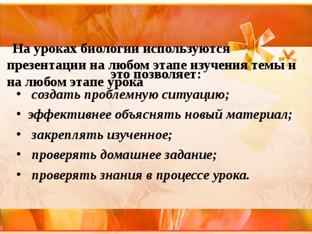    На уроках биологии используются презентации на любом этапе изучения темы и на любом этапе урока     это позволяет:  создать проблемную ситуацию; эффективнее объяснять новый материал;  закреплять изученное;  проверять домашнее задание;  проверять знания в процессе урока. 
