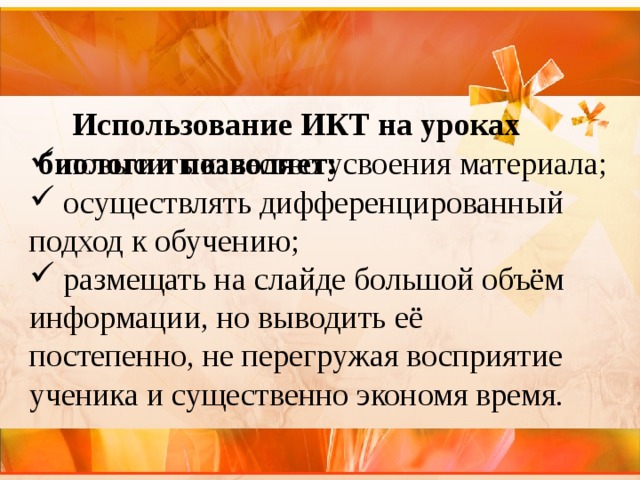    Использование ИКТ на уроках биологии позволяет:     повысить качество усвоения материала;  осуществлять дифференцированный подход к обучению;  размещать на слайде большой объём информации, но выводить её постепенно, не перегружая восприятие ученика и существенно экономя время. 