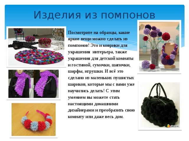 Изделия из помпонов Посмотрите на образцы, какие яркие вещи можно сделать из помпонов! Это и коврики для украшения  интерьера, также украшения для детской комнаты и гостиной, сумочки, шапочки, шарфы, игрушки. И всё это сделано из маленьких пушистых шариков, которые мы с вами уже научились делать! С этим умением вы можете стать настоящими домашними дизайнерами и преобразить свою комнату или даже весь дом. 