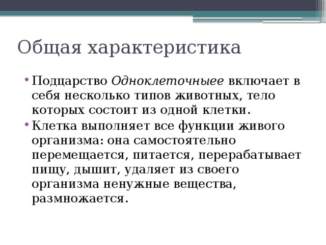 Общая характеристика Подцарство Одноклеточныее включает в себя несколько типов животных, тело которых состоит из одной клетки. Клетка выполняет все функции живого организма: она самостоятельно перемещается, питается, перерабатывает пищу, дышит, удаляет из своего организма ненужные вещества, размножается. 