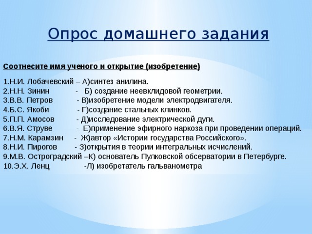 Опрос домашнего задания Соотнесите имя ученого и открытие (изобретение) 1.Н.И. Лобачевский – А)синтез анилина. 2.Н.Н. Зинин - Б) создание неевклидовой геометрии. 3.В.В. Петров - В)изобретение модели электродвигателя. 4.Б.С. Якоби - Г)создание стальных клинков. 5.П.П. Амосов - Д)исследование электрической дуги. 6.В.Я. Струве - Е)применение эфирного наркоза при проведении операций. 7.Н.М. Карамзин - Ж)автор «Истории государства Российского». 8.Н.И. Пирогов - З)открытия в теории интегральных исчислений. 9.М.В. Остроградский –К) основатель Пулковской обсерватории в Петербурге. 10.Э.Х. Ленц -Л) изобретатель гальванометра 
