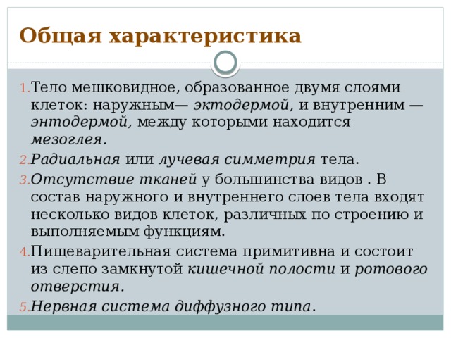 Общая характеристика Тело мешковидное, образованное двумя слоями клеток: наружным— эктодермой, и внутренним — энтодермой, между которыми находится мезоглея.  Радиальная или лучевая симметрия тела. Отсутствие тканей у большинства видов . В состав наружного и внутреннего слоев тела входят несколько видов клеток, различных по строению и выполняемым функциям. Пищеварительная система примитивна и состоит из слепо замкнутой кишечной полости и ротового отверстия.  Нервная система диффузного типа . 