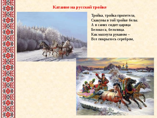 Катание на русской тройке Тройка, тройка прилетела,  Скакуны в той тройке белы.  А в санях сидит царица  Белокоса, белолица.  Как махнула рукавом –  Все покрылось серебром, 
