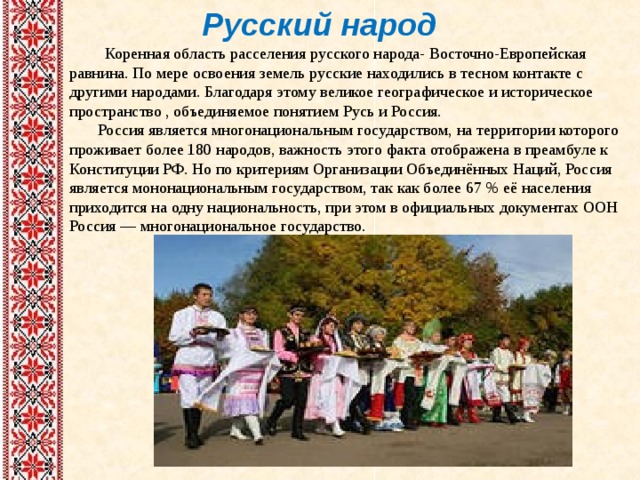 Русский народ  Коренная область расселения русского народа- Восточно-Европейская равнина. По мере освоения земель русские находились в тесном контакте с другими народами. Благодаря этому великое географическое и историческое пространство , объединяемое понятием Русь и Россия.  Россия является многонациональным государством, на территории которого проживает более 180 народов, важность этого факта отображена в преамбуле к Конституции РФ. Но по критериям Организации Объединённых Наций, Россия является мононациональным государством, так как более 67 % её населения приходится на одну национальность, при этом в официальных документах ООН Россия — многонациональное государство. 