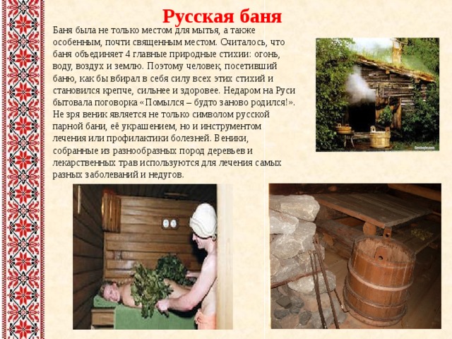 Русская баня Баня была не только местом для мытья, а также особенным, почти священным местом. Считалось, что баня объединяет 4 главные природные стихии: огонь, воду, воздух и землю. Поэтому человек, посетивший баню, как бы вбирал в себя силу всех этих стихий и становился крепче, сильнее и здоровее. Недаром на Руси бытовала поговорка «Помылся – будто заново родился!». Не зря веник является не только символом русской парной бани, её украшением, но и инструментом лечения или профилактики болезней. Веники, собранные из разнообразных пород деревьев и лекарственных трав используются для лечения самых разных заболеваний и недугов. 