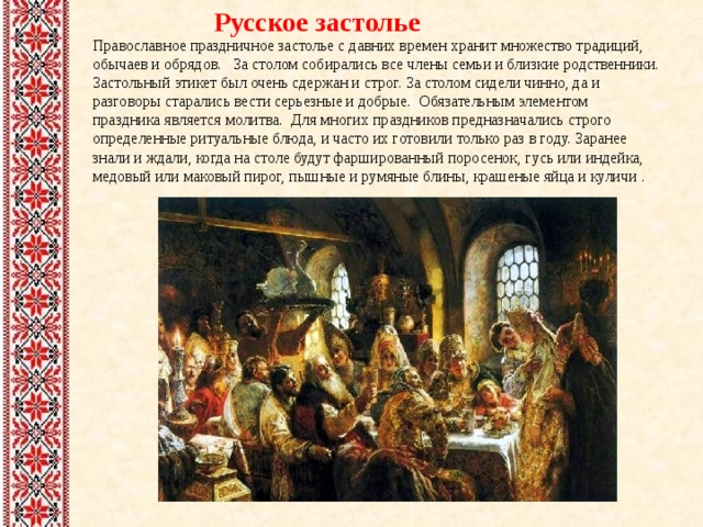  Русское застолье Православное праздничное застолье с давних времен хранит множество традиций, обычаев и обрядов. За столом собирались все члены семьи и близкие родственники. Застольный этикет был очень сдержан и строг. За столом сидели чинно, да и разговоры старались вести серьезные и добрые. Обязательным элементом праздника является молитва. Для многих праздников предназначались строго определенные ритуальные блюда, и часто их готовили только раз в году. Заранее знали и ждали, когда на столе будут фаршированный поросенок, гусь или индейка, медовый или маковый пирог, пышные и румяные блины, крашеные яйца и куличи . 