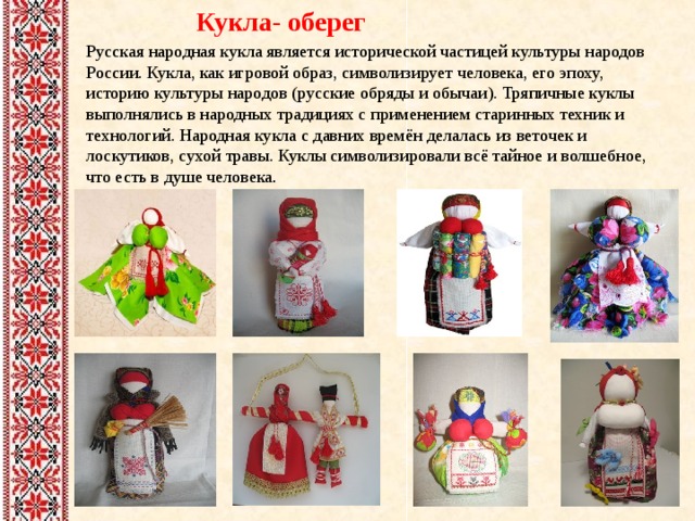 Кукла- оберег Русская народная кукла является исторической частицей культуры народов России. Кукла, как игровой образ, символизирует человека, его эпоху, историю культуры народов (русские обряды и обычаи). Тряпичные куклы выполнялись в народных традициях с применением старинных техник и технологий. Народная кукла с давних времён делалась из веточек и лоскутиков, сухой травы. Куклы символизировали всё тайное и волшебное, что есть в душе человека . 
