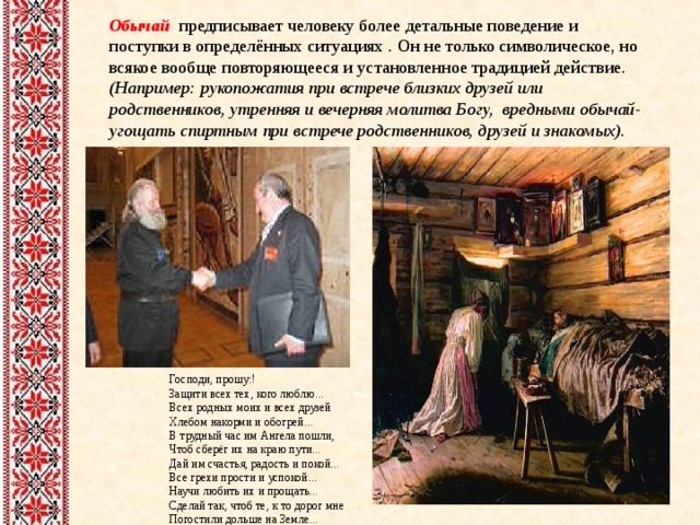 Обычай предписывает человеку более детальные поведение и поступки в определённых ситуациях .  Он  не только символическое, но всякое вообще повторяющееся и установленное традицией действие. (Например: рукопожатия при встрече близких друзей или родственников , утренняя и вечерняя молитва Богу, вредными обычай- угощать спиртным при встрече родственников, друзей и знакомых).    Господи, прошу:! Защити всех тех, кого люблю...  Всех родных моих и всех друзей  Хлебом накорми и обогрей...  В трудный час им Ангела пошли,  Чтоб сберёг их на краю пути...  Дай им счастья, радость и покой...  Все грехи прости и успокой...  Научи любить их и прощать...  Сделай так, чтоб те, к то дорог мне  Погостили дольше на Земле...  ... 