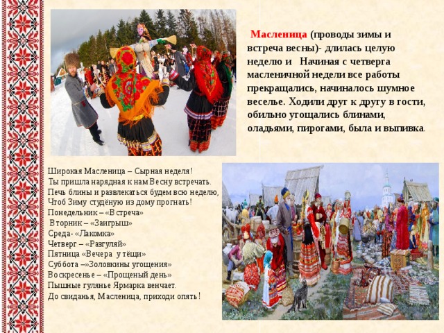  Масленица (проводы зимы и встреча весны)- длилась целую неделю и Начиная с четверга масленичной недели все работы прекращались, начиналось шумное веселье. Ходили друг к другу в гости, обильно угощались блинами, оладьями, пирогами, была и выпивка . Широкая Масленица – Сырная неделя!  Ты пришла нарядная к нам Весну встречать.  Печь блины и развлекаться будем всю неделю,  Чтоб Зиму студёную из дому прогнать! Понедельник – «Встреча»  Вторник – «Заигрыш»  Среда- «Лакомка» Четверг – «Разгуляй» Пятница «Вечера у тёщи» Суббота –»Золовкины угощения» Воскресенье – «Прощеный день» Пышные гулянье Ярмарка венчает.  До свиданья, Масленица, приходи опять !    