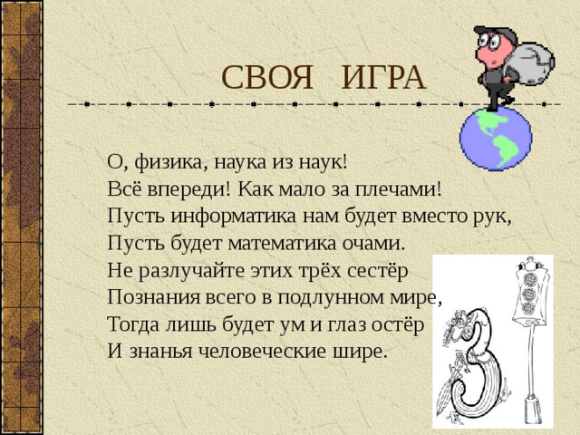  СВОЯ ИГРА О, физика, наука из наук! Всё впереди! Как мало за плечами! Пусть информатика нам будет вместо рук, Пусть будет математика очами. Не разлучайте этих трёх сестёр Познания всего в подлунном мире, Тогда лишь будет ум и глаз остёр И знанья человеческие шире. 
