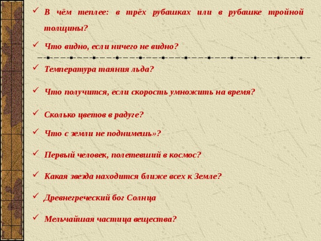 В чём теплее: в трёх рубашках или в рубашке тройной толщины? Что видно, если ничего не видно? Температура таяния льда? Что получится, если скорость умножить на время? Сколько цветов в радуге? Что с земли не поднимешь»? Первый человек, полетевший в космос? Какая звезда находится ближе всех к Земле? Древнегреческий бог Солнца Мельчайшая частица вещества?  