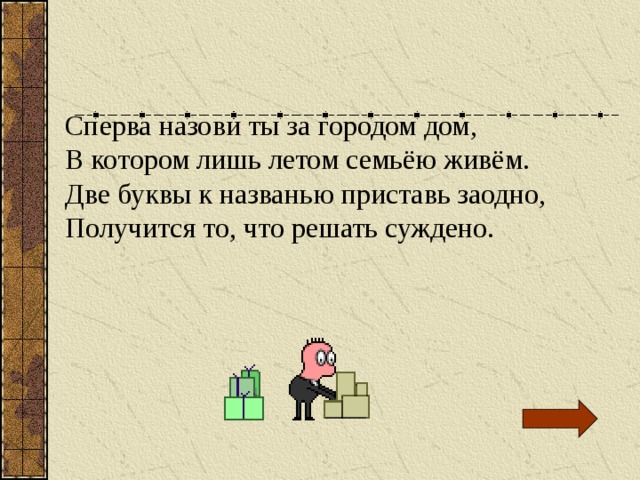 Сперва назови ты за городом дом, В котором лишь летом семьёю живём. Две буквы к названью приставь заодно, Получится то, что решать суждено. 
