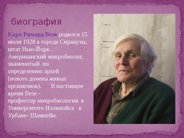 биография Карл Ричард Везе  родился 15 июля 1928 в городе Сиракузы, штат Нью-Йорк . Американский микробиолог, знаменитый по определению архей  (нового домена живых организмов). В настоящее время Везе - профессор микробиологии в Университете Иллинойса в Урбане- Шампейн. 