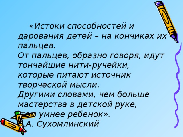   « Истоки способностей и дарования детей – на кончиках их пальцев.   От пальцев, образно говоря, идут тончайшие нити-ручейки,  которые питают источник творческой мысли.   Другими словами, чем больше мастерства в детской руке,   тем умнее ребенок».  В.А. Сухомлинский 