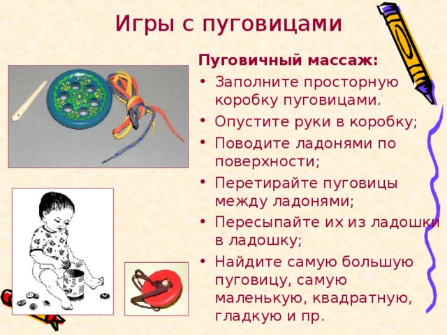 Игры с пуговицами Пуговичный массаж: Заполните просторную коробку пуговицами. Опустите руки в коробку; Поводите ладонями по поверхности; Перетирайте пуговицы между ладонями; Пересыпайте их из ладошки в ладошку; Найдите самую большую пуговицу, самую маленькую, квадратную, гладкую и пр. 