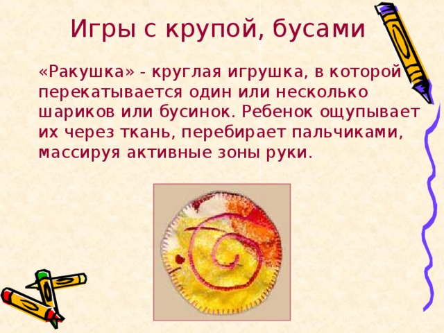 Игры с крупой, бусами   «Ракушка» - круглая игрушка, в которой перекатывается один или несколько шариков или бусинок. Ребенок ощупывает их через ткань, перебирает пальчиками, массируя активные зоны руки.  