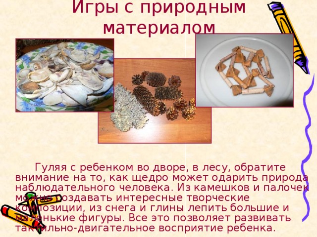Игры с природным материалом   Гуляя с ребенком во дворе, в лесу, обратите внимание на то, как щедро может одарить природа наблюдательного человека. Из камешков и палочек можно создавать интересные творческие композиции, из снега и глины лепить большие и маленькие фигуры. Все это позволяет развивать тактильно-двигательное восприятие ребенка. 