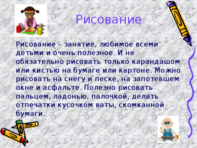 Рисование   Рисование – занятие, любимое всеми детьми и очень полезное. И не обязательно рисовать только карандашом или кистью на бумаге или картоне. Можно рисовать на снегу и песке, на запотевшем окне и асфальте. Полезно рисовать пальцем, ладонью, палочкой, делать отпечатки кусочком ваты, скомканной бумаги. 