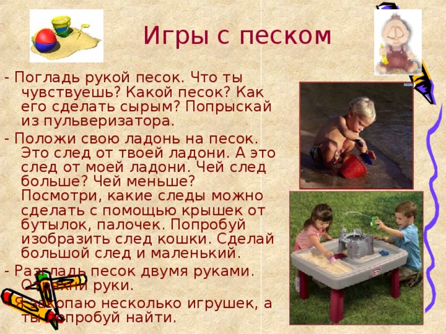 Игры с песком - Погладь рукой песок. Что ты чувствуешь? Какой песок? Как его сделать сырым? Попрыскай из пульверизатора. - Положи свою ладонь на песок. Это след от твоей ладони. А это след от моей ладони. Чей след больше? Чей меньше? Посмотри, какие следы можно сделать с помощью крышек от бутылок, палочек. Попробуй изобразить след кошки. Сделай большой след и маленький. - Разгладь песок двумя руками. Отряхни руки. - Я закопаю несколько игрушек, а ты попробуй найти. 