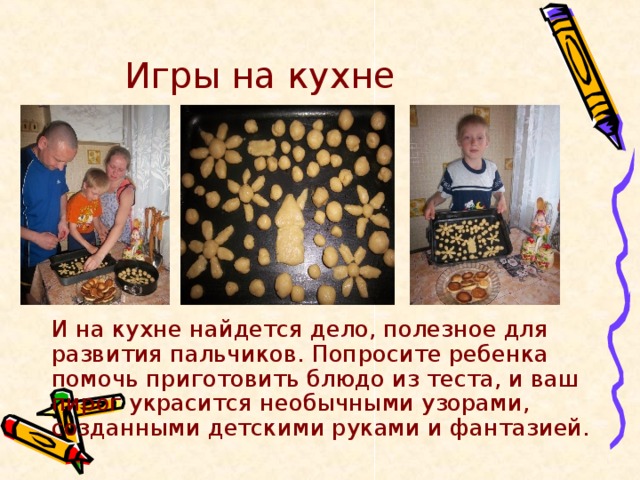 Игры на кухне   И на кухне найдется дело, полезное для развития пальчиков. Попросите ребенка помочь приготовить блюдо из теста, и ваш пирог украсится необычными узорами, созданными детскими руками и фантазией. 