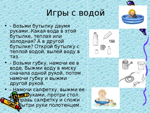 Игры с водой - Возьми бутылку двумя руками. Какая вода в этой бутылке, теплая или холодная? А в другой бутылке? Открой бутылку с теплой водой, вылей воду в таз. - Возьми губку, намочи ее в воде. Выжми воду в миску сначала одной рукой, потом намочи губку и выжми другой рукой. - Намочи салфетку, выжми ее двумя руками, протри стол. Расправь салфетку и сложи ее. Вытри руки полотенцем. 