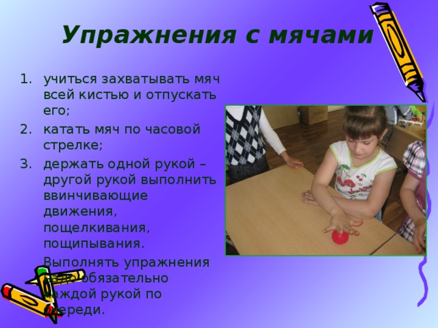 Упражнения с мячами учиться захватывать мяч всей кистью и отпускать его; катать мяч по часовой стрелке; держать одной рукой – другой рукой выполнить ввинчивающие движения, пощелкивания, пощипывания.   Выполнять упражнения надо обязательно каждой рукой по очереди. 