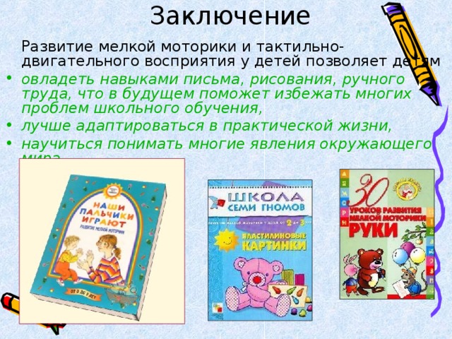 Заключение    Развитие мелкой моторики и тактильно-двигательного восприятия у детей позволяет детям овладеть навыками письма, рисования, ручного труда, что в будущем поможет избежать многих проблем школьного обучения, лучше адаптироваться в практической жизни, научиться понимать многие явления окружающего мира. 