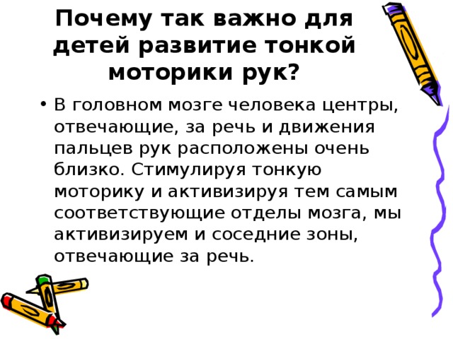Почему так важно для детей развитие тонкой моторики рук? В головном мозге человека центры, отвечающие, за речь и движения пальцев рук расположены очень близко. Стимулируя тонкую моторику и активизируя тем самым соответствующие отделы мозга, мы активизируем и соседние зоны, отвечающие за речь.  