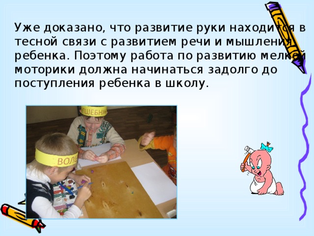   Уже доказано, что развитие руки находится в тесной связи с развитием речи и мышления ребенка. Поэтому работа по развитию мелкой моторики должна начинаться задолго до поступления ребенка в школу. 
