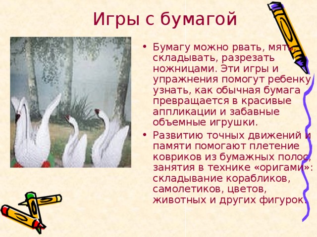 Игры с бумагой Бумагу можно рвать, мять, складывать, разрезать ножницами. Эти игры и упражнения помогут ребенку узнать, как обычная бумага превращается в красивые аппликации и забавные объемные игрушки. Развитию точных движений и памяти помогают плетение ковриков из бумажных полос, занятия в технике «оригами»: складывание корабликов, самолетиков, цветов, животных и других фигурок.  