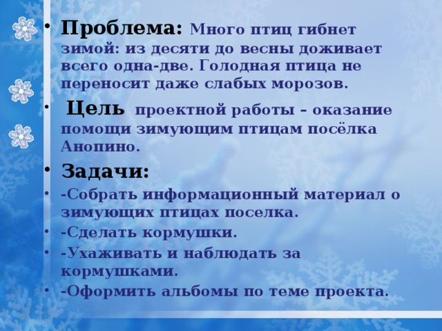 Проблема: Много птиц гибнет зимой: из десяти до весны доживает всего одна-две. Голодная птица не переносит даже слабых морозов.   Цель  проектной работы – оказание помощи зимующим птицам посёлка Анопино. Задачи: -Собрать информационный материал о зимующих птицах поселка. -Сделать кормушки. -Ухаживать и наблюдать за кормушками. -Оформить альбомы по теме проекта. 
