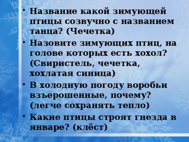 Название какой зимующей птицы созвучно с названием танца? (Чечетка) Назовите зимующих птиц, на голове которых есть хохол? (Свиристель, чечетка, хохлатая синица) В холодную погоду воробьи взъерошенные, почему? (легче сохранять тепло) Какие птицы строят гнезда в январе? (клёст) 