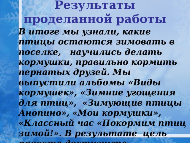 Результаты проделанной работы    В итоге мы узнали, какие птицы остаются зимовать в поселке, научились делать кормушки, правильно кормить пернатых друзей. Мы выпустили альбомы «Виды кормушек», «Зимние угощения для птиц», «Зимующие птицы Анопино», «Мои кормушки», «Классный час «Покормим птиц зимой!». В результате цель проекта достигнута, поставленные нами задачи выполнены. 