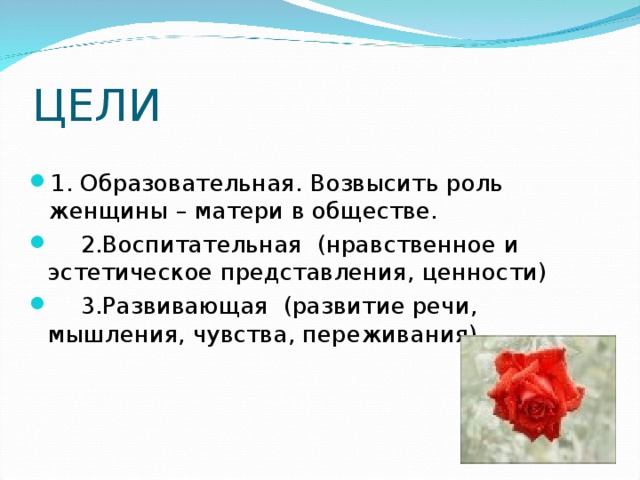 ЦЕЛИ 1. Образовательная. Возвысить роль женщины – матери в обществе.  2.Воспитательная (нравственное и эстетическое представления, ценности)  3.Развивающая (развитие речи, мышления, чувства, переживания) 
