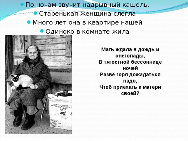 По ночам звучит надрывный кашель. Старенькая женщина слегла Много лет она в квартире нашей Одиноко в комнате жила Мать ждала в дождь и снегопады, В тягостной бессоннице ночей Разве горя дожидаться надо, Чтоб приехать к матери своей? 