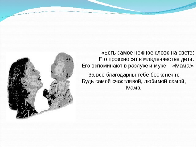 «Есть самое нежное слово на свете: Его произносят в младенчестве дети.  Его вспоминают в разлуке и муке – «Мама!» За все благодарны тебе бесконечно Будь самой счастливой, любимой самой, Мама! 