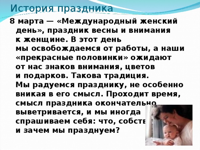 История праздника 8 марта — «Международный женский день», праздник весны и внимания к женщине. В этот день мы освобождаемся от работы, а наши «прекрасные половинки» ожидают от нас знаков внимания, цветов и подарков. Такова традиция. Мы радуемся празднику, не особенно вникая в его смысл. Проходит время, смысл праздника окончательно выветривается, и мы иногда спрашиваем себя: что, собственно, и зачем мы празднуем?   