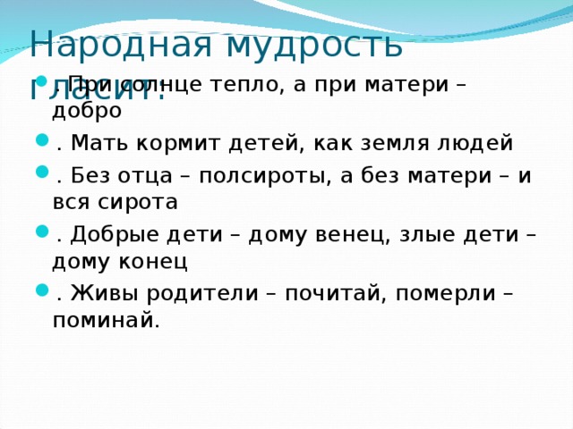 Народная мудрость гласит: . При солнце тепло, а при матери – добро . Мать кормит детей, как земля людей . Без отца – полсироты, а без матери – и вся сирота . Добрые дети – дому венец, злые дети – дому конец . Живы родители – почитай, померли – поминай. 