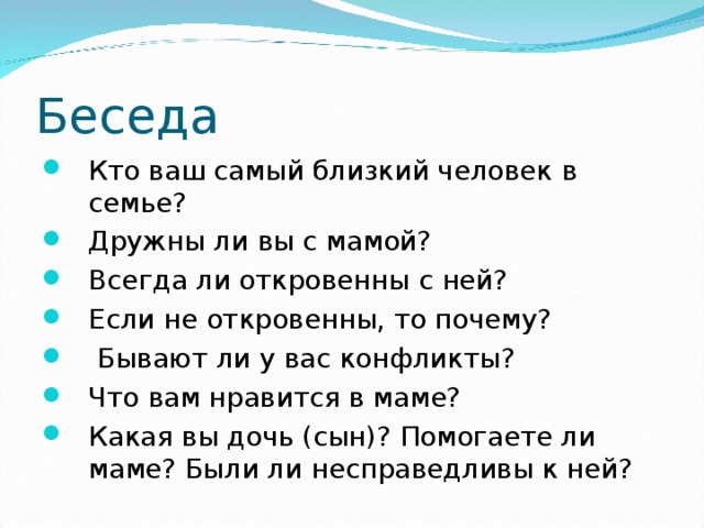 Беседа Кто ваш самый близкий человек в семье? Дружны ли вы с мамой? Всегда ли откровенны с ней? Если не откровенны, то почему?  Бывают ли у вас конфликты? Что вам нравится в маме? Какая вы дочь (сын)? Помогаете ли маме? Были ли несправедливы к ней? 