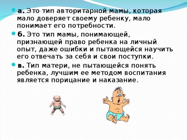 а. Это тип авторитарной мамы, которая мало доверяет своему ребенку, мало понимает его потребности. б. Это тип мамы, понимающей, признающей право ребенка на личный опыт, даже ошибки и пытающейся научить его отвечать за себя и свои поступки. в. Тип матери, не пытающейся понять ребенка, лучшим ее методом воспитания является порицание и наказание. 