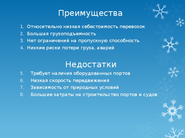 Преимущества Относительно низкая себестоимость перевозок Большая грузоподъемность Нет ограничений на пропускную способность Низкие риски потери груза, аварий Недостатки Требует наличия оборудованных портов Низкая скорость передвижения Зависимость от природных условий Большие затраты на строительство портов и судов 