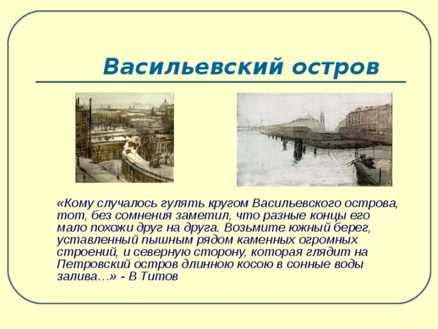 Васильевский остров  «Кому случалось гулять кругом Васильевского острова, тот, без сомнения заметил, что разные концы его мало похожи друг на друга. Возьмите южный берег, уставленный пышным рядом каменных огромных строений, и северную сторону, которая глядит на Петровский остров длинною косою в сонные воды залива…» - В Титов  