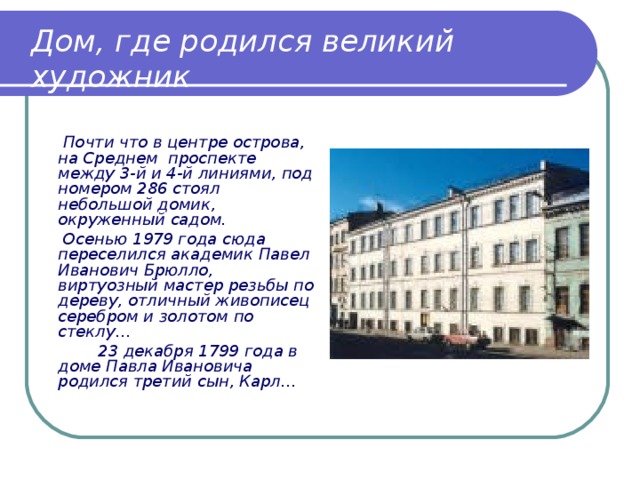 Дом, где родился великий художник    Почти что в центре острова, на Среднем проспекте между 3-й и 4-й линиями, под номером 286 стоял небольшой домик, окруженный садом.   Осенью 1979 года сюда переселился академик Павел Иванович Брюлло, виртуозный мастер резьбы по дереву, отличный живописец серебром и золотом по стеклу…   23 декабря 1799 года в доме Павла Ивановича родился третий сын, Карл… 