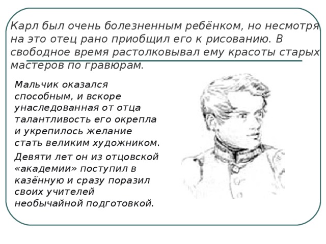 Карл был очень болезненным ребёнком, но несмотря на это отец рано приобщил его к рисованию. В свободное время растолковывал ему красоты старых мастеров по гравюрам.  Мальчик оказался способным, и вскоре унаследованная от отца талантливость его окрепла и укрепилось желание стать великим художником.  Девяти лет он из отцовской «академии» поступил в казённую и сразу поразил своих учителей необычайной подготовкой. 