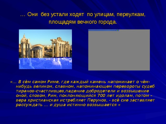 … Они  без устали ходят  по улицам, переулкам, площадям вечного города.  «… В сём самом Риме, где каждый камень напоминает о чём-нибудь великом, славном, напоминающем перевороты судеб тиранов-счастливцев,падение добродетели и возвышение оной, словом, Рим, поклоняющийся 700 лет идолам, потом – вера христианская истребляет Перунов, - всё сие заставляет рассуждать … и душа истинно возвышается « 