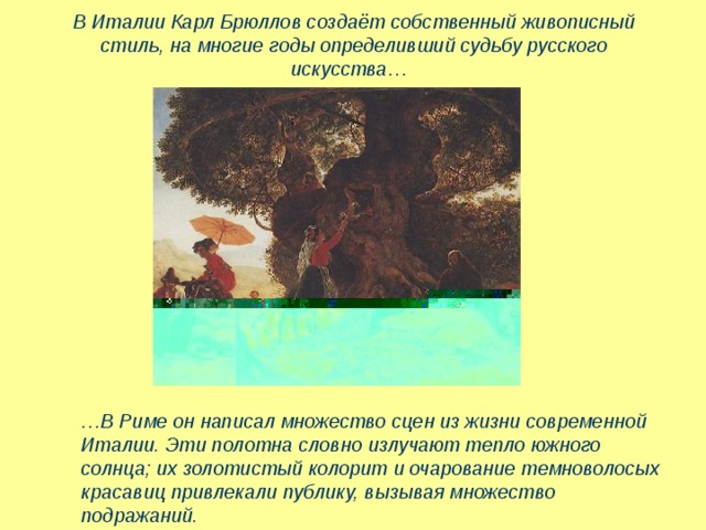 В Италии Карл Брюллов создаёт собственный живописный стиль, на многие годы определивший судьбу русского искусства…   … В Риме он написал множество сцен из жизни современной Италии. Эти полотна словно излучают тепло южного солнца; их золотистый колорит и очарование темноволосых красавиц привлекали публику, вызывая множество подражаний. 