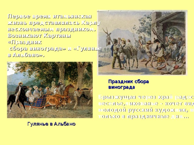 Первое время итальянская жизнь представлялась Карлу нескончаемым праздником. Возникают Картины «Праздник  сбора винограда» и «Гулянье в Альбано». Праздник сбора винограда Брызжущая через край радость: веселье,ликованье – хочет видеть молодой русский художник, и не только в праздничные дни…  Гулянье в Альбано 