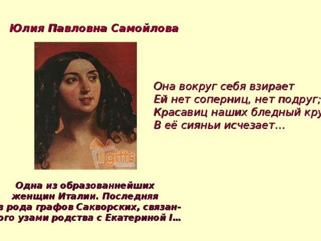Юлия Павловна Самойлова Она вокруг себя взирает Ей нет соперниц, нет подруг; Красавиц наших бледный круг В её сияньи исчезает… Одна из образованнейших женщин Италии. Последняя из рода графов Сакворских, связан- ного узами родства с Екатериной I … 