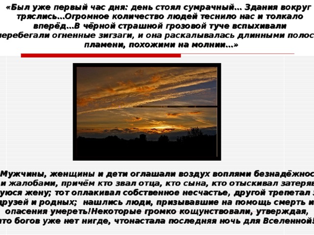 « Был уже первый час дня: день стоял сумрачный… Здания вокруг тряслись…Огромное количество людей теснило нас и толкало  вперёд…В чёрной страшной грозовой туче вспыхивали и перебегали огненные зигзаги, и она раскалывалась длинными полосами  пламени, похожими на молнии…» « Мужчины, женщины и дети оглашали воздух воплями безнадёжности  и жалобами, причём кто звал отца, кто сына, кто отыскивал затеряв- шуюся жену; тот оплакивал собственное несчастье, другой трепетал за друзей и родных; нашлись люди, призывавшие на помощь смерть из опасения умереть!Некоторые громко кощунствовали, утверждая, что богов уже нет нигде, чтонастала последняя ночь для Вселенной!» 