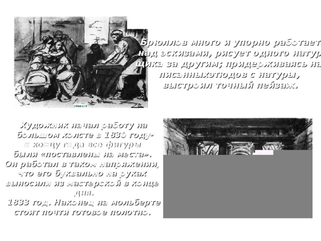 Брюллов много и упорно работает  над эскизами, рисует одного натур- щика за другим; придерживаясь на- писанныхэтюдов с натуры, выстроил точный пейзаж. Художник начал работу на  большом холсте в 1830 году- к концу года все фигуры были «поставлены на места». Он работал в таком напряжении, что его буквально на руках выносили из мастерской в конце дня. 1833 год. Наконец на мольберте стоит почти готовое полотно. 